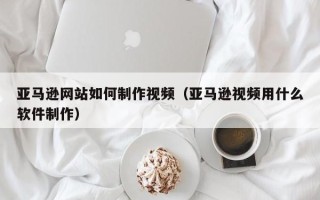 微山亚马逊网站如何制作视频（亚马逊视频用什么软件制作）